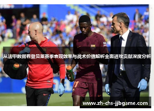 从法甲数据看登贝莱赛季表现效率与战术价值解析全面进攻贡献深度分析