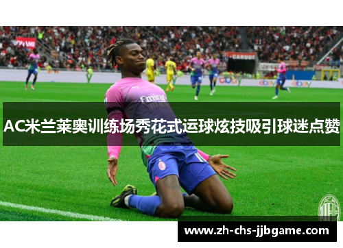 AC米兰莱奥训练场秀花式运球炫技吸引球迷点赞 AC米兰莱奥训练场秀花式运球炫技吸引球迷点赞