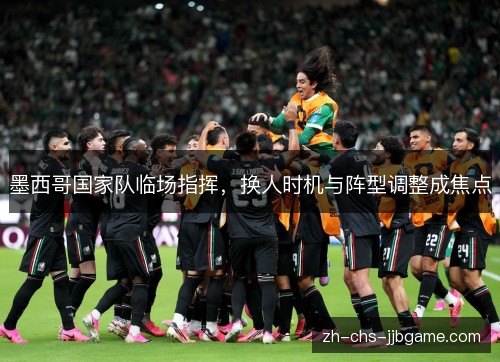 墨西哥国家队临场指挥，换人时机与阵型调整成焦点